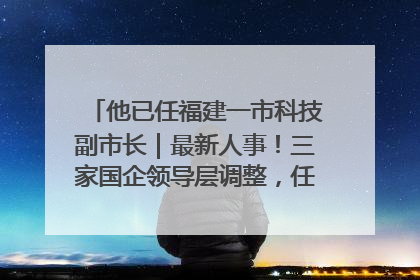 他已任福建一市科技副市长｜最新人事！三家国企领导层调整，任免多位政法系统干部