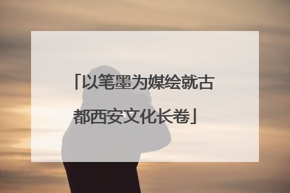 以笔墨为媒绘就古都西安文化长卷