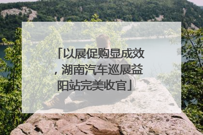 以展促购显成效，湖南汽车巡展益阳站完美收官