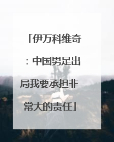 伊万科维奇：中国男足出局我要承担非常大的责任