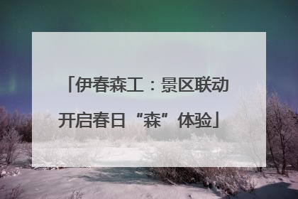 伊春森工：景区联动开启春日“森”体验