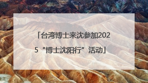 台湾博士来沈参加2025“博士沈阳行”活动