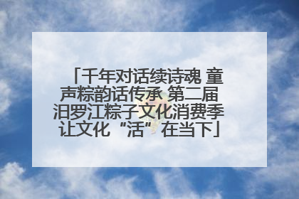 千年对话续诗魂 童声粽韵话传承 第二届汨罗江粽子文化消费季让文化“活”在当下