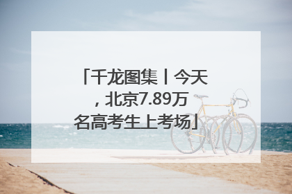 千龙图集丨今天，北京7.89万名高考生上考场