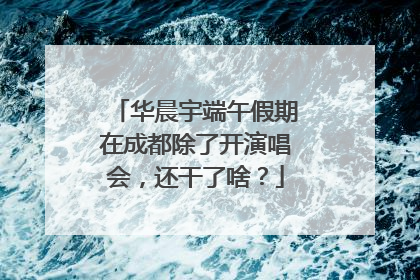 华晨宇端午假期在成都除了开演唱会，还干了啥？