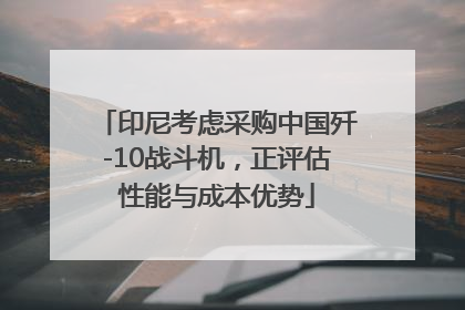 印尼考虑采购中国歼-10战斗机，正评估性能与成本优势