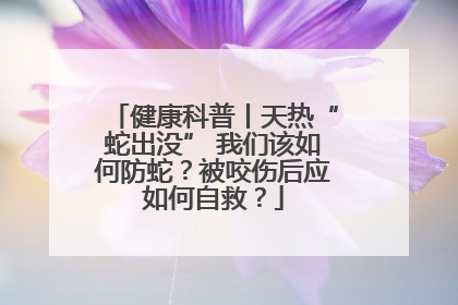 健康科普丨天热“蛇出没” 我们该如何防蛇？被咬伤后应如何自救？