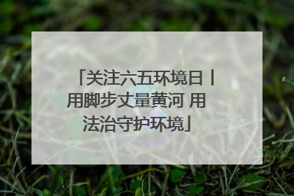 关注六五环境日丨用脚步丈量黄河 用法治守护环境