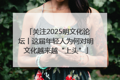 关注2025明文化论坛丨这届年轻人为何对明文化越来越“上头”