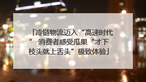 冷链物流迈入“高速时代” 消费者感受瓜果“才下枝头就上舌头”极致体验