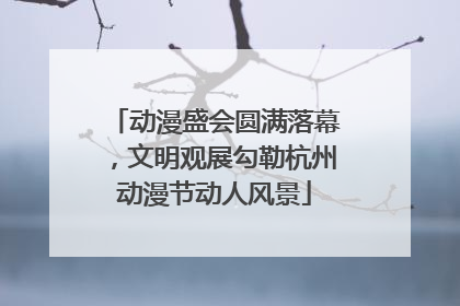 动漫盛会圆满落幕，文明观展勾勒杭州动漫节动人风景