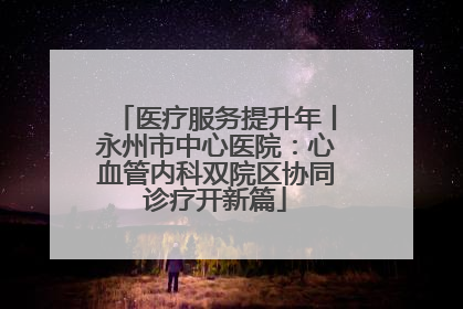 医疗服务提升年丨永州市中心医院：心血管内科双院区协同诊疗开新篇