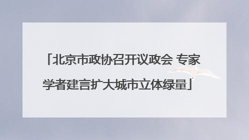 北京市政协召开议政会 专家学者建言扩大城市立体绿量