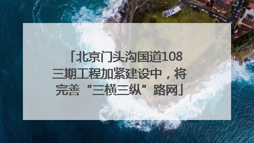 北京门头沟国道108三期工程加紧建设中，将完善“三横三纵”路网