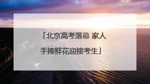 北京高考落幕 家人手捧鲜花迎接考生