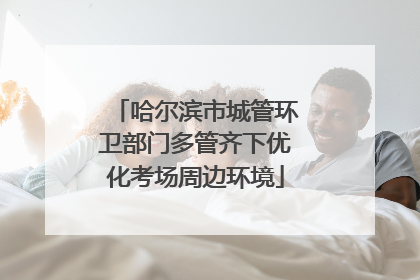 哈尔滨市城管环卫部门多管齐下优化考场周边环境