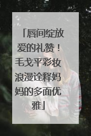 唇间绽放爱的礼赞！毛戈平彩妆浪漫诠释妈妈的多面优雅