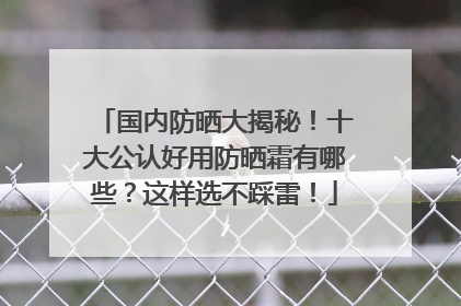 国内防晒大揭秘！十大公认好用防晒霜有哪些？这样选不踩雷！