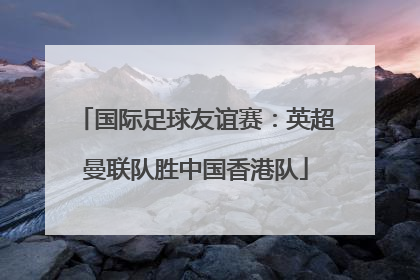 国际足球友谊赛：英超曼联队胜中国香港队
