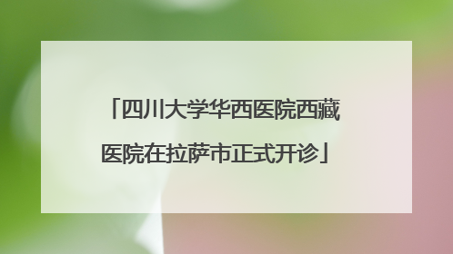 四川大学华西医院西藏医院在拉萨市正式开诊