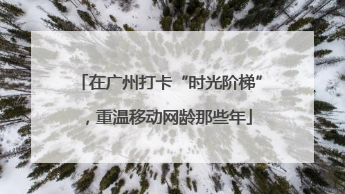 在广州打卡“时光阶梯”，重温移动网龄那些年