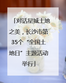 对话星城土地之美，长沙市第35个“全国土地日”主题活动举行