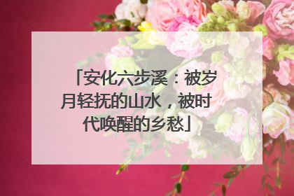 安化六步溪：被岁月轻抚的山水，被时代唤醒的乡愁