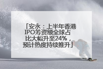 安永：上半年香港IPO筹资额全球占比大幅升至24%，预计热度持续推升
