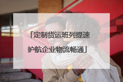 定制货运班列提速 护航企业物流畅通