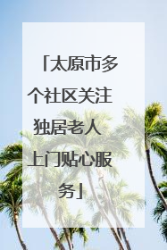 太原市多个社区关注独居老人 上门贴心服务