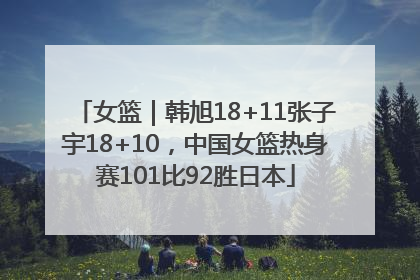 女篮｜韩旭18+11张子宇18+10，中国女篮热身赛101比92胜日本