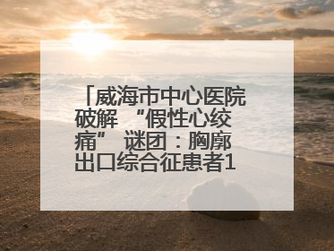 威海市中心医院破解 “假性心绞痛” 谜团：胸廓出口综合征患者18年后获新生