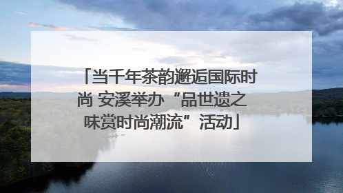 当千年茶韵邂逅国际时尚 安溪举办“品世遗之味赏时尚潮流”活动