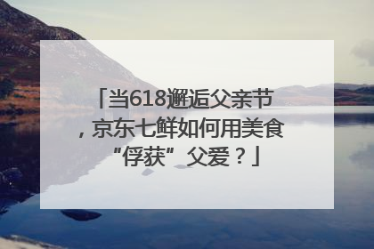 当618邂逅父亲节，京东七鲜如何用美食“俘获”父爱？
