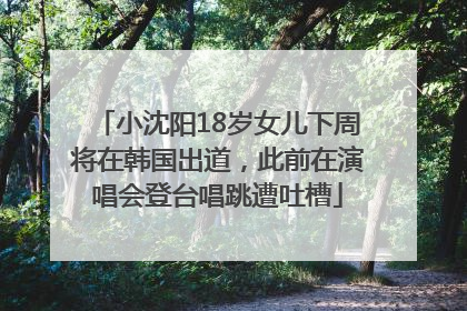 小沈阳18岁女儿下周将在韩国出道，此前在演唱会登台唱跳遭吐槽