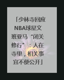 少林寺回应NBA球星文班亚马“闭关修行”：人在寺里，相关事宜不便公开