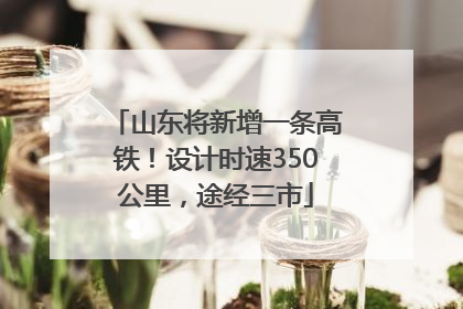 山东将新增一条高铁！设计时速350公里，途经三市