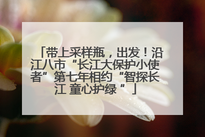 带上采样瓶，出发！沿江八市“长江大保护小使者”第七年相约“智探长江 童心护绿 ”