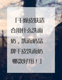 干燥皮肤适合用什么洗面奶，洗面奶品牌干皮洗面奶哪款好用！
