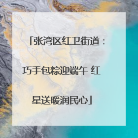 张湾区红卫街道：巧手包粽迎端午 红星送暖润民心