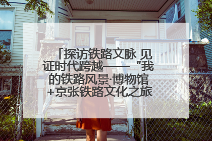 探访铁路文脉 见证时代跨越——“我的铁路风景·博物馆+京张铁路文化之旅”活动在京启动