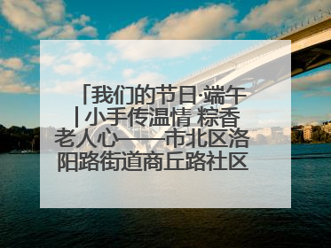 我们的节日·端午│小手传温情 粽香老人心——市北区洛阳路街道商丘路社区携手共建单位开展端午主题活动