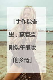 手作粽香里，藏着益阳端午最暖的乡情