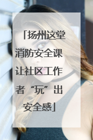 扬州这堂消防安全课让社区工作者“玩”出安全感