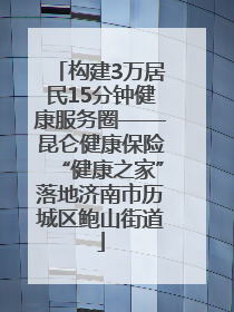 构建3万居民15分钟健康服务圈——昆仑健康保险“健康之家”落地济南市历城区鲍山街道