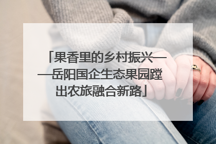 果香里的乡村振兴——岳阳国企生态果园蹚出农旅融合新路