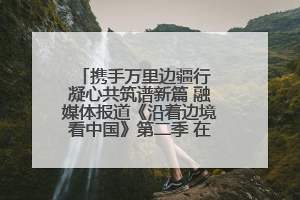 携手万里边疆行 凝心共筑谱新篇 融媒体报道《沿着边境看中国》第二季 在广西东兴正式启动