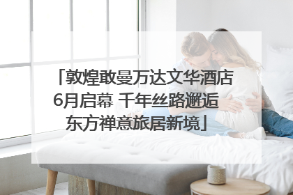 敦煌敢曼万达文华酒店6月启幕 千年丝路邂逅东方禅意旅居新境
