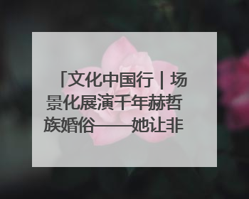 文化中国行｜场景化展演千年赫哲族婚俗——她让非遗变新潮