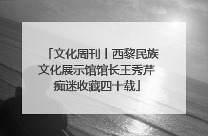 文化周刊丨西黎民族文化展示馆馆长王秀芹痴迷收藏四十载